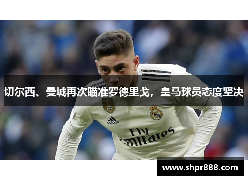 切尔西、曼城再次瞄准罗德里戈,皇马球员态度坚决